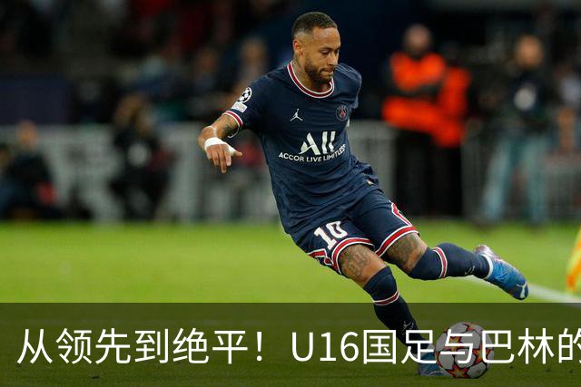 从领先到绝平！U16国足与巴林的较量引发的教练质疑